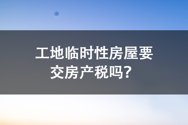 工地临时性房屋要交房产税吗？