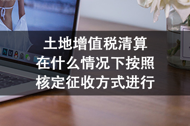 土地增值税清算在什么情况下按照核定征收方式进行