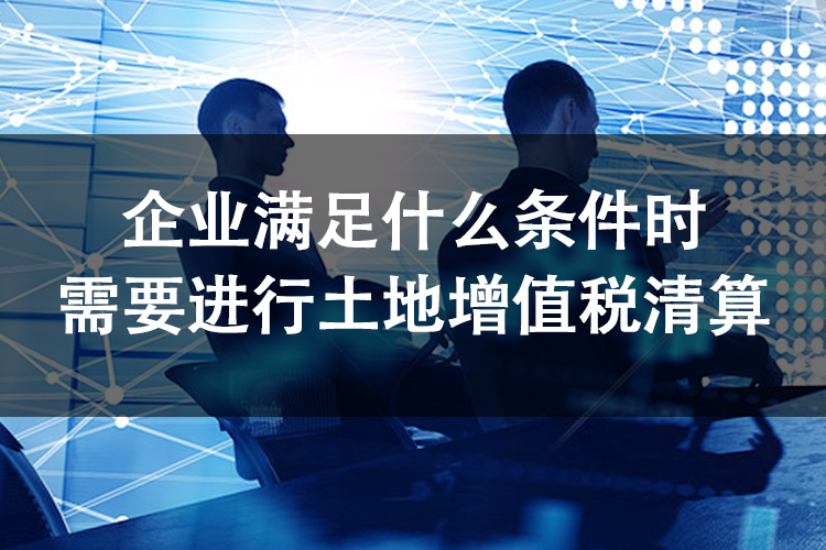 企业满足什么条件时需要进行土地增值税清算