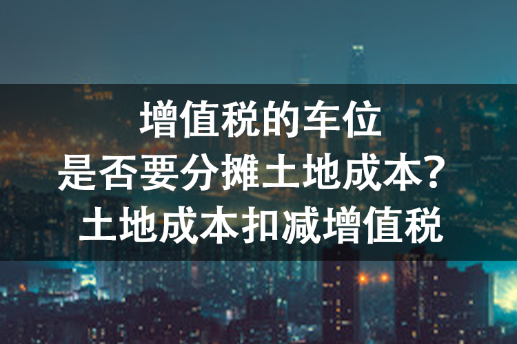 增值税的车位是否要分摊土地成本？土地成本扣减增值税