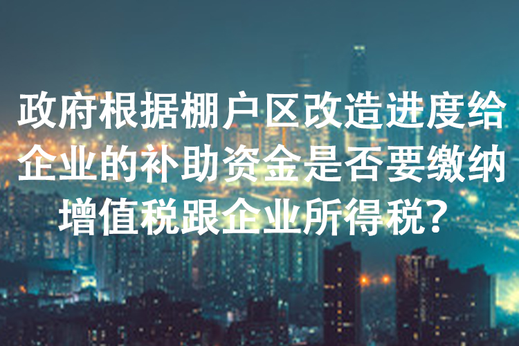 政府根据棚户区改造进度给企业的补助资金是否要缴纳增值税跟企业所得税？