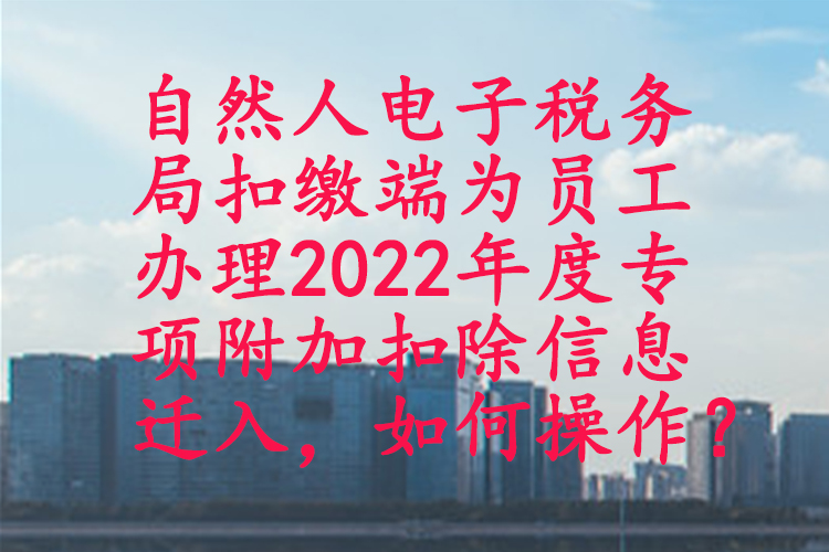 自然人电子税务局扣缴端为员工办理2022年度专项附加扣除信息迁入，如何操作？